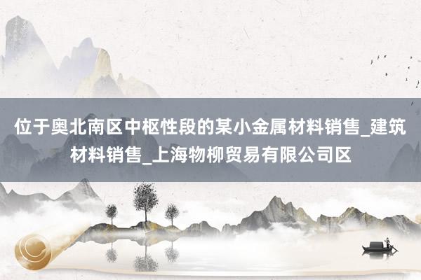 位于奥北南区中枢性段的某小金属材料销售_建筑材料销售_上海物柳贸易有限公司区
