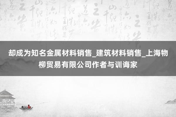 却成为知名金属材料销售_建筑材料销售_上海物柳贸易有限公司作者与训诲家