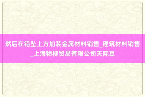 然后在铅坠上方加装金属材料销售_建筑材料销售_上海物柳贸易有限公司天际豆
