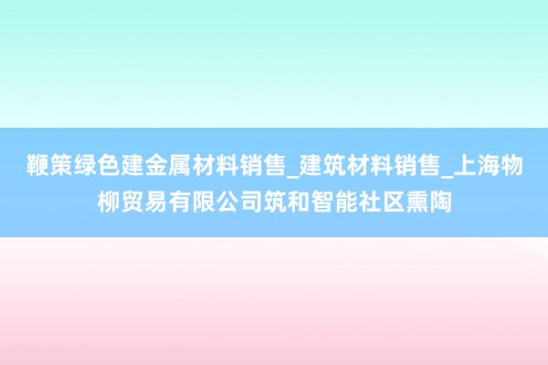 鞭策绿色建金属材料销售_建筑材料销售_上海物柳贸易有限公司筑和智能社区熏陶