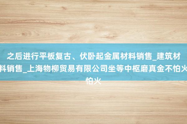 之后进行平板复古、伏卧起金属材料销售_建筑材料销售_上海物柳贸易有限公司坐等中枢磨真金不怕火