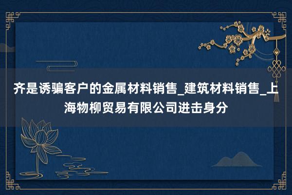 齐是诱骗客户的金属材料销售_建筑材料销售_上海物柳贸易有限公司进击身分