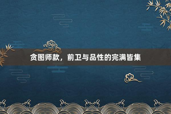 贪图师款,前卫与品性的完满皆集